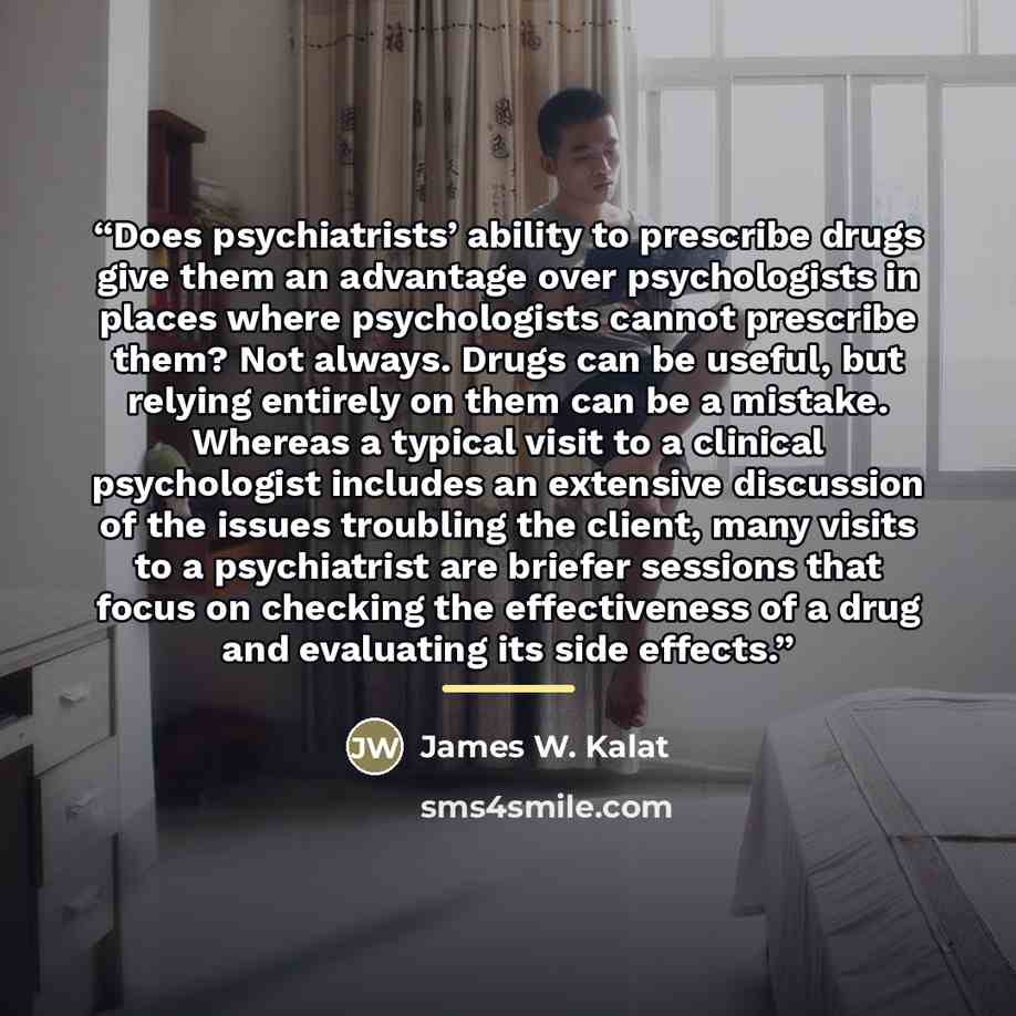 “Does psychiatrists’ ability to prescribe drugs give them an advantage over psychologists in places where psychologists cannot prescribe them? Not always. Drugs can be useful, but relying entirely on them can be a mistake. Whereas a typical visit to a clinical psychologist includes an extensive…” quote by James W. Kalat