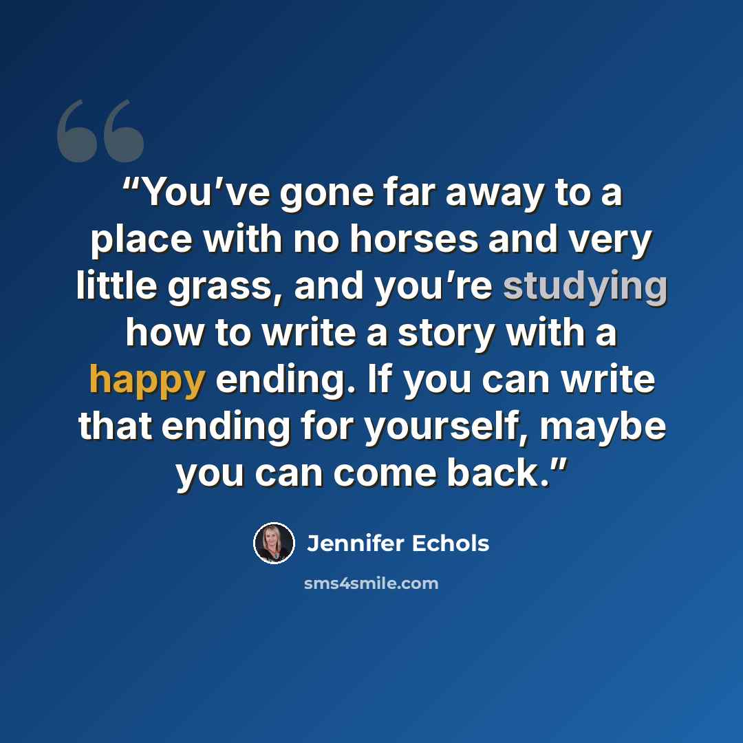 “You’ve gone far away to a place with no horses and very little grass, and you’re studying how to write a story with a happy ending. If you can write that ending for yourself, maybe you can come back.” quote by Jennifer Echols