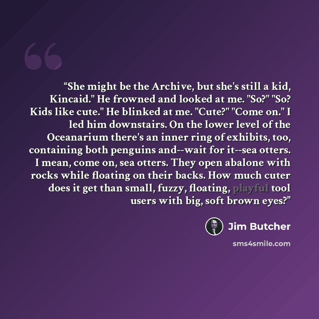 “She might be the Archive, but she's still a kid, Kincaid." He frowned and looked at me. "So?" "So? Kids like cute." He blinked at me. "Cute?" "Come on." I led him downstairs. On the lower level of the Oceanarium there's an inner ring of exhibits, too, containing both penguins and--wait for it--sea…” quote by Jim Butcher