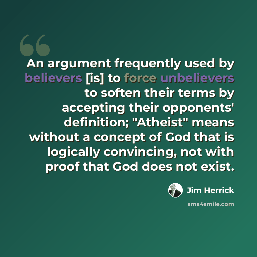 “An argument frequently used by believers [is] to force unbelievers to soften their terms by accepting their opponents' definition; "Atheist" means without a concept of God that is logically convincing, not with proof that God does not exist.” quote by Jim Herrick