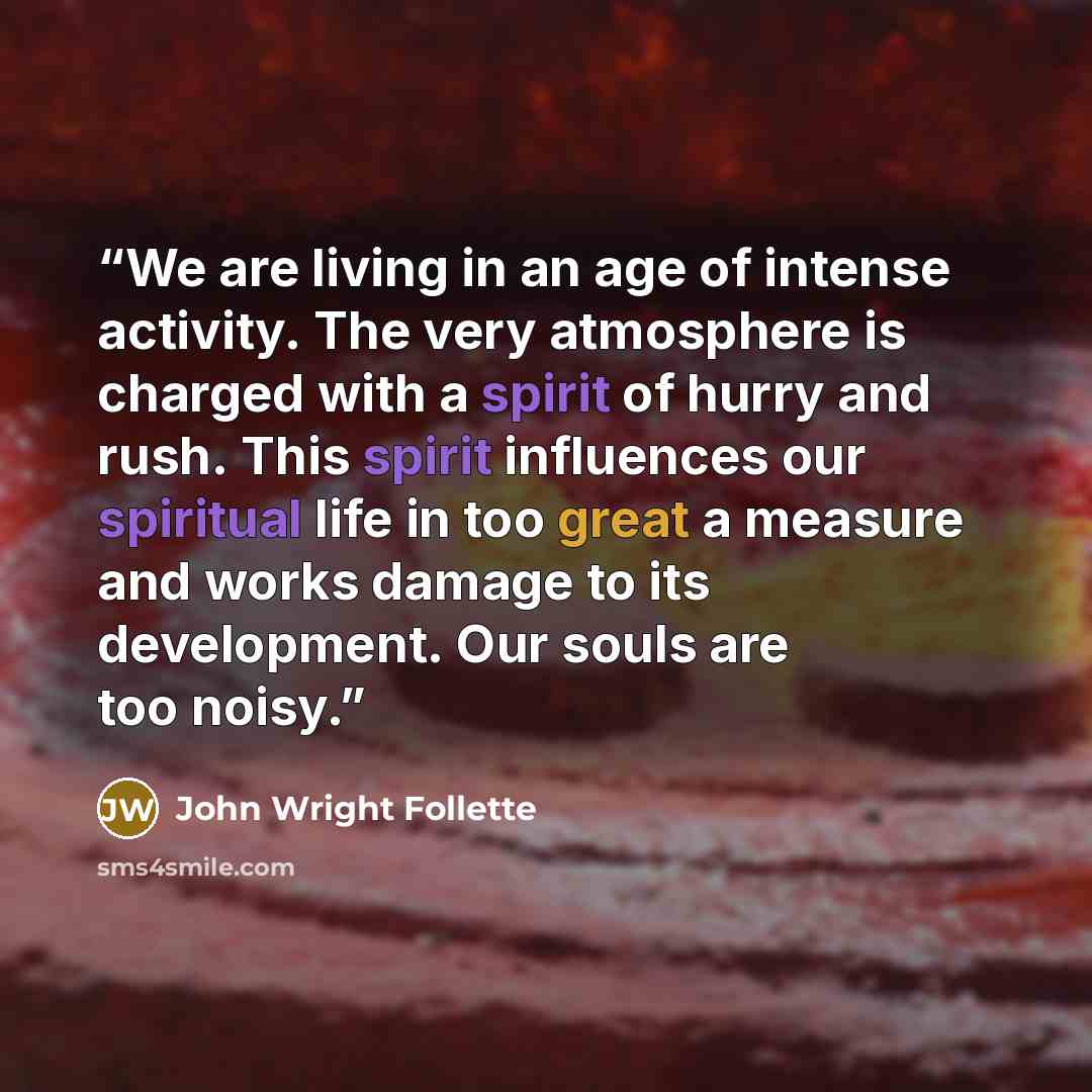 “We are living in an age of intense activity. The very atmosphere is charged with a spirit of hurry and rush. This spirit influences our spiritual life in too great a measure and works damage to its development. Our souls are too noisy.” quote by John Wright Follette