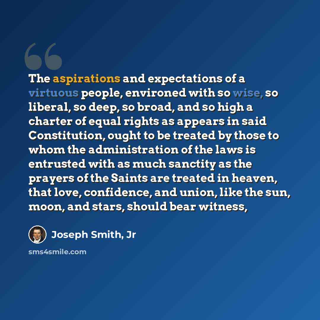 “The aspirations and expectations of a virtuous people, environed with so wise, so liberal, so deep, so broad, and so high a charter of equal rights as appears in said Constitution, ought to be treated by those to whom the administration of the laws is entrusted with as much sanctity as the prayers…” quote by Joseph Smith, Jr