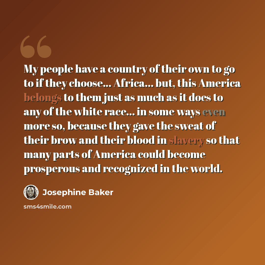 “My people have a country of their own to go to if they choose... Africa... but, this America belongs to them just as much as it does to any of the white race... in some ways even more so, because they gave the sweat of their brow and their blood in slavery so that many parts of America could…” quote by Josephine Baker