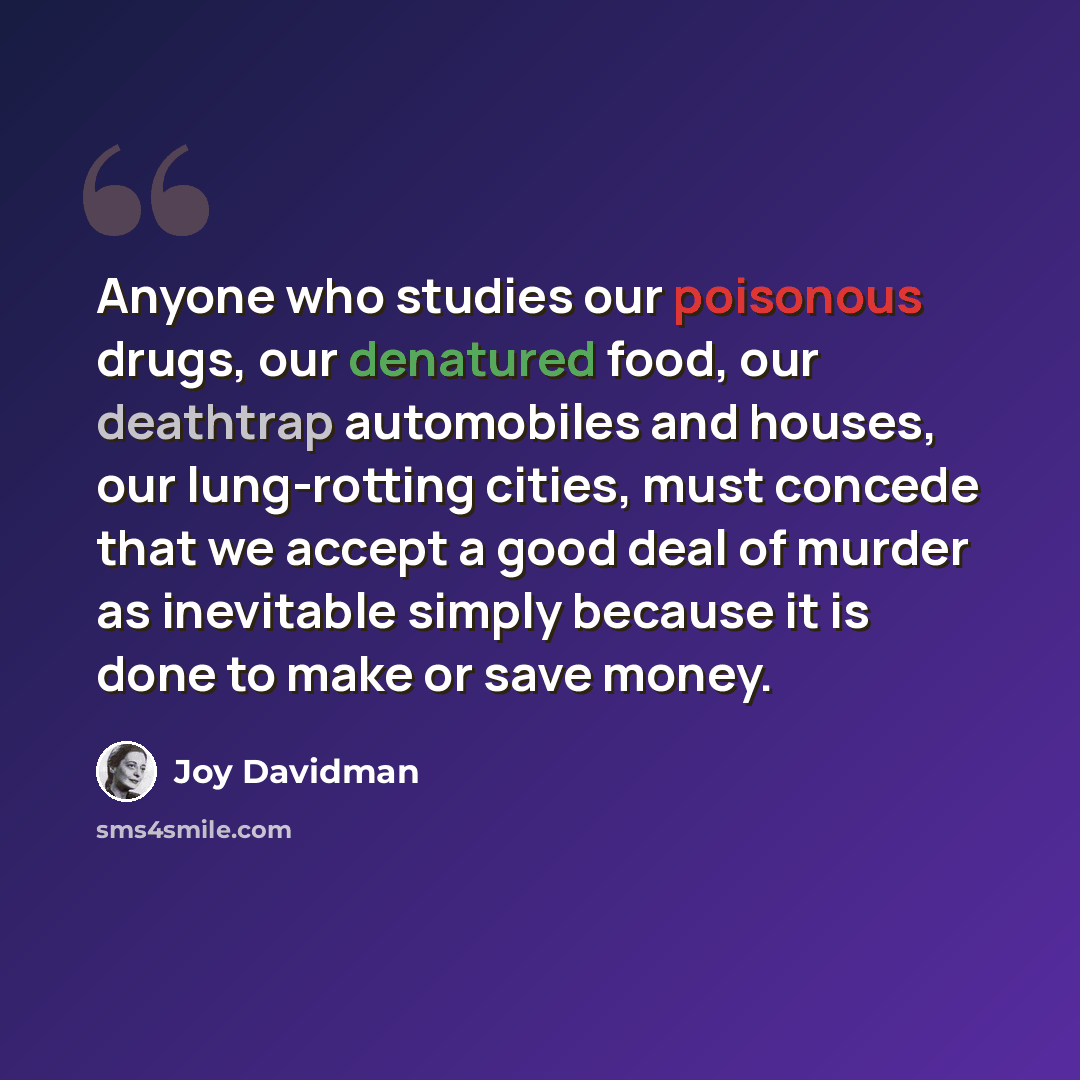 “Anyone who studies our poisonous drugs, our denatured food, our deathtrap automobiles and houses, our lung-rotting cities, must concede that we accept a good deal of murder as inevitable simply because it is done to make or save money.” quote by Joy Davidman