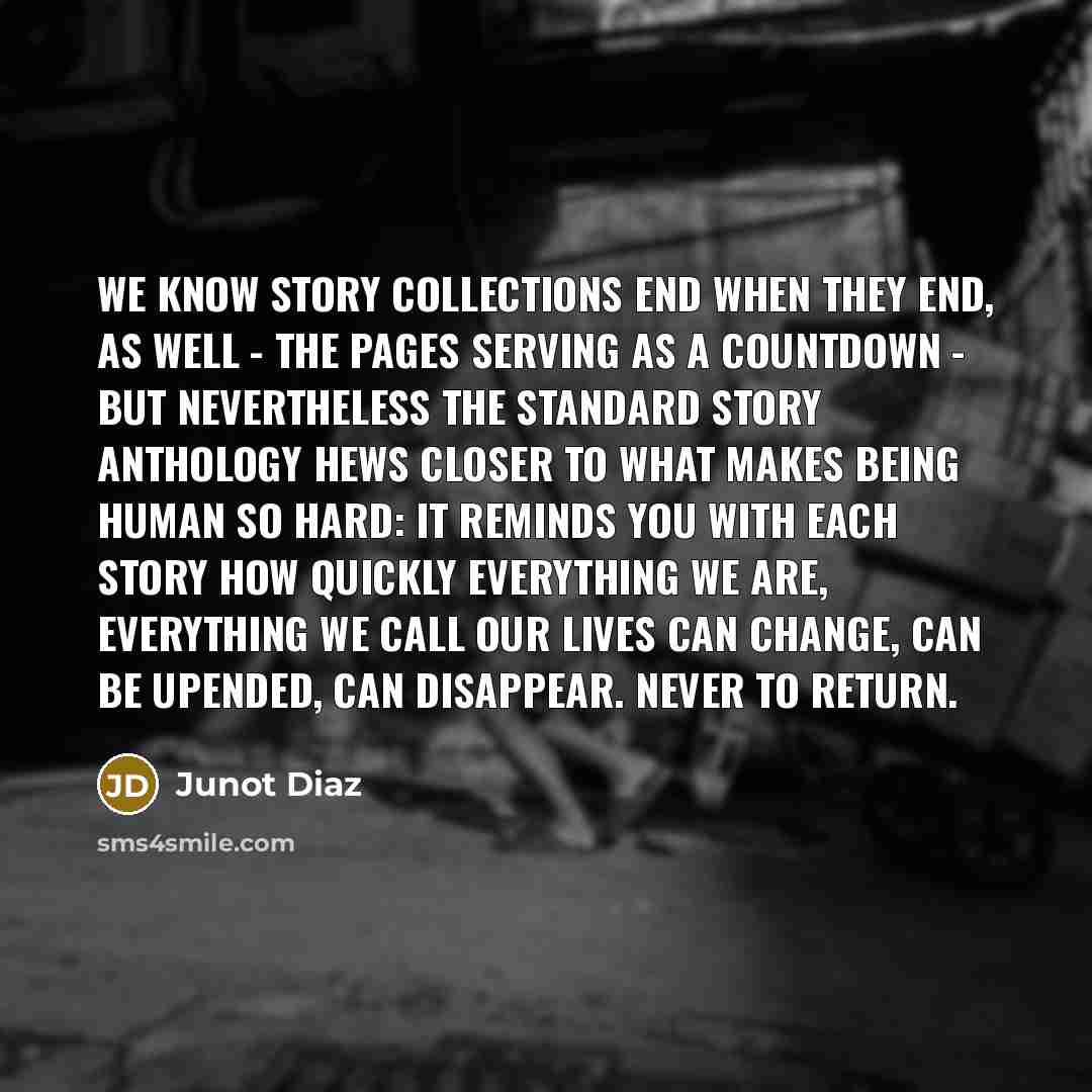 “We know story collections end when they end, as well - the pages serving as a countdown - but nevertheless the standard story anthology hews closer to what makes being human so hard: it reminds you with each story how quickly everything we are, everything we call our lives can change, can be…” quote by Junot Diaz
