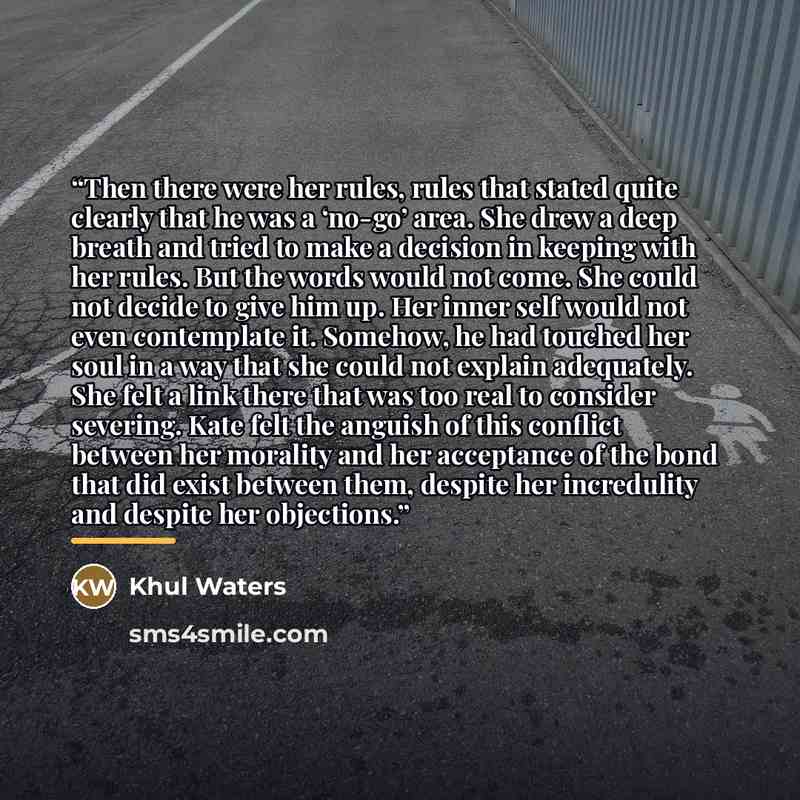 “Then there were her rules, rules that stated quite clearly that he was a ‘no-go’ area. She drew a deep breath and tried to make a decision in keeping with her rules. But the words would not come. She could not decide to give him up. Her inner self would not even contemplate it. Somehow, he had…” quote by Khul Waters