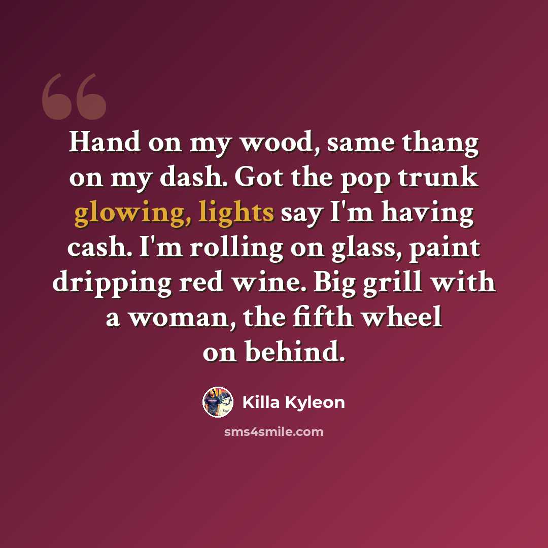 “Hand on my wood, same thang on my dash. Got the pop trunk glowing, lights say I'm having cash. I'm rolling on glass, paint dripping red wine. Big grill with a woman, the fifth wheel on behind.” quote by Killa Kyleon