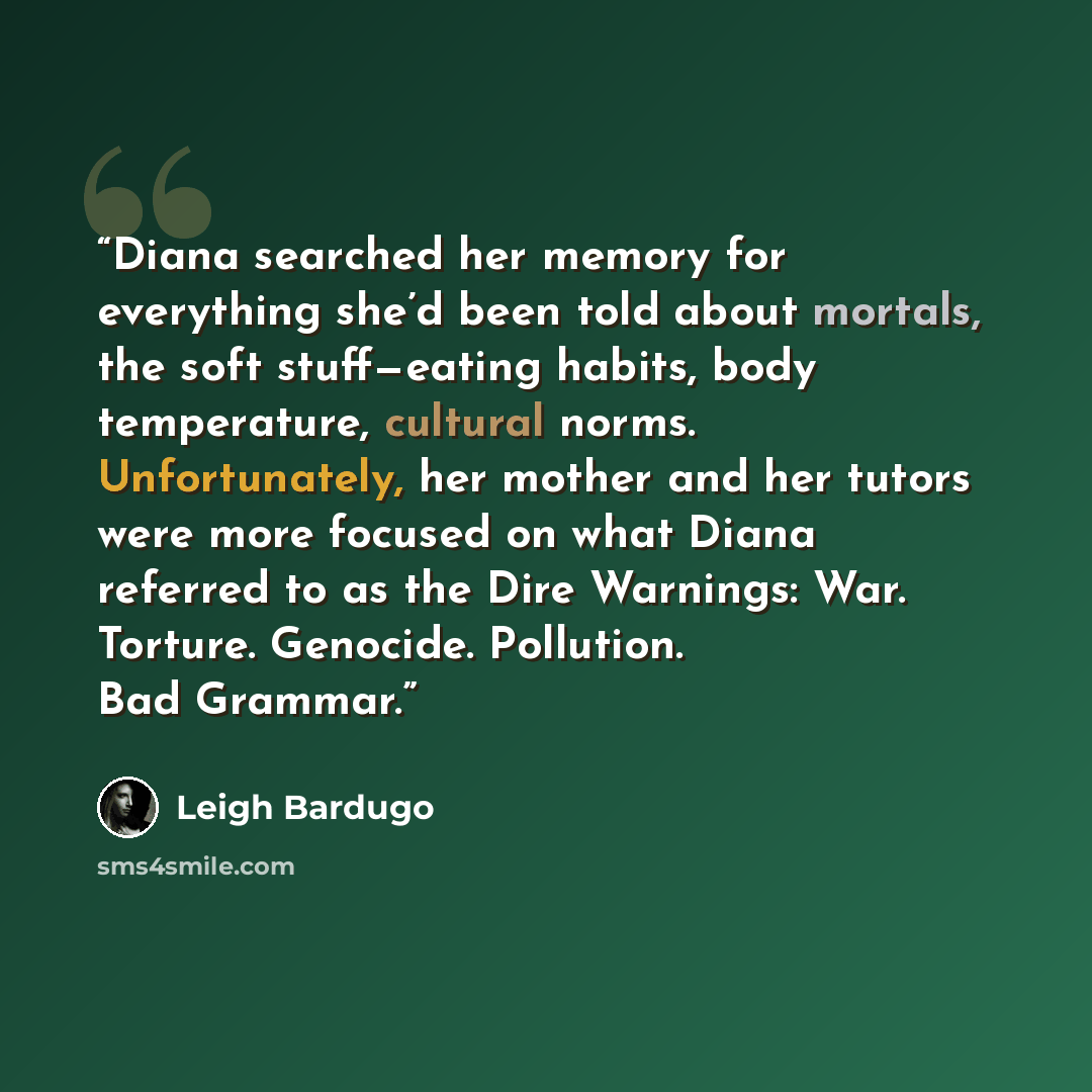 “Diana searched her memory for everything she’d been told about mortals, the soft stuff—eating habits, body temperature, cultural norms. Unfortunately, her mother and her tutors were more focused on what Diana referred to as the Dire Warnings: War. Torture. Genocide. Pollution. Bad Grammar.” quote by Leigh Bardugo