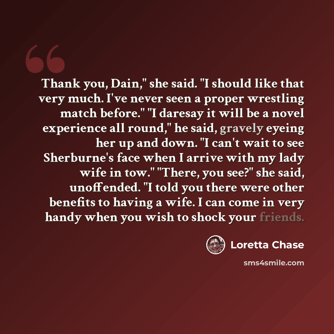 “Thank you, Dain," she said. "I should like that very much. I've never seen a proper wrestling match before." "I daresay it will be a novel experience all round," he said, gravely eyeing her up and down. "I can't wait to see Sherburne's face when I arrive with my lady wife in tow." "There, you…” quote by Loretta Chase