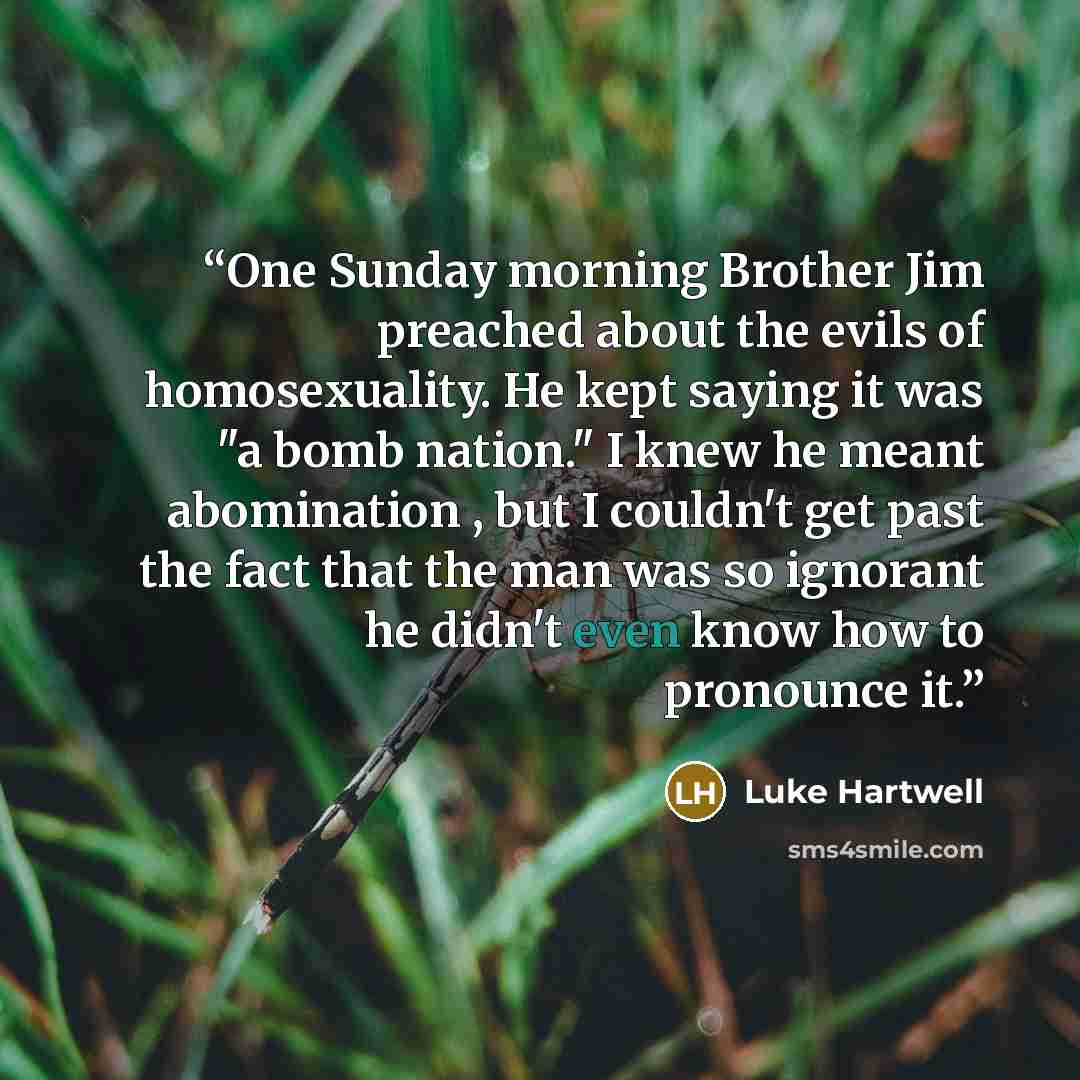 “One Sunday morning Brother Jim preached about the evils of homosexuality. He kept saying it was "a bomb nation." I knew he meant abomination , but I couldn't get past the fact that the man was so ignorant he didn't even know how to pronounce it.” quote by Luke Hartwell