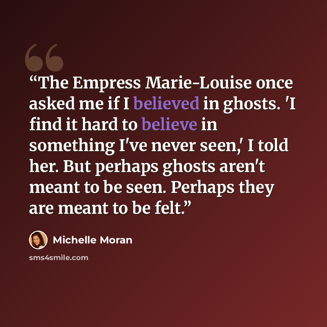 “The Empress Marie-Louise once asked me if I believed in ghosts. 'I find it hard to believe in something I've never seen,' I told her. But perhaps ghosts aren't meant to be seen. Perhaps they are meant to be felt.” quote by Michelle Moran