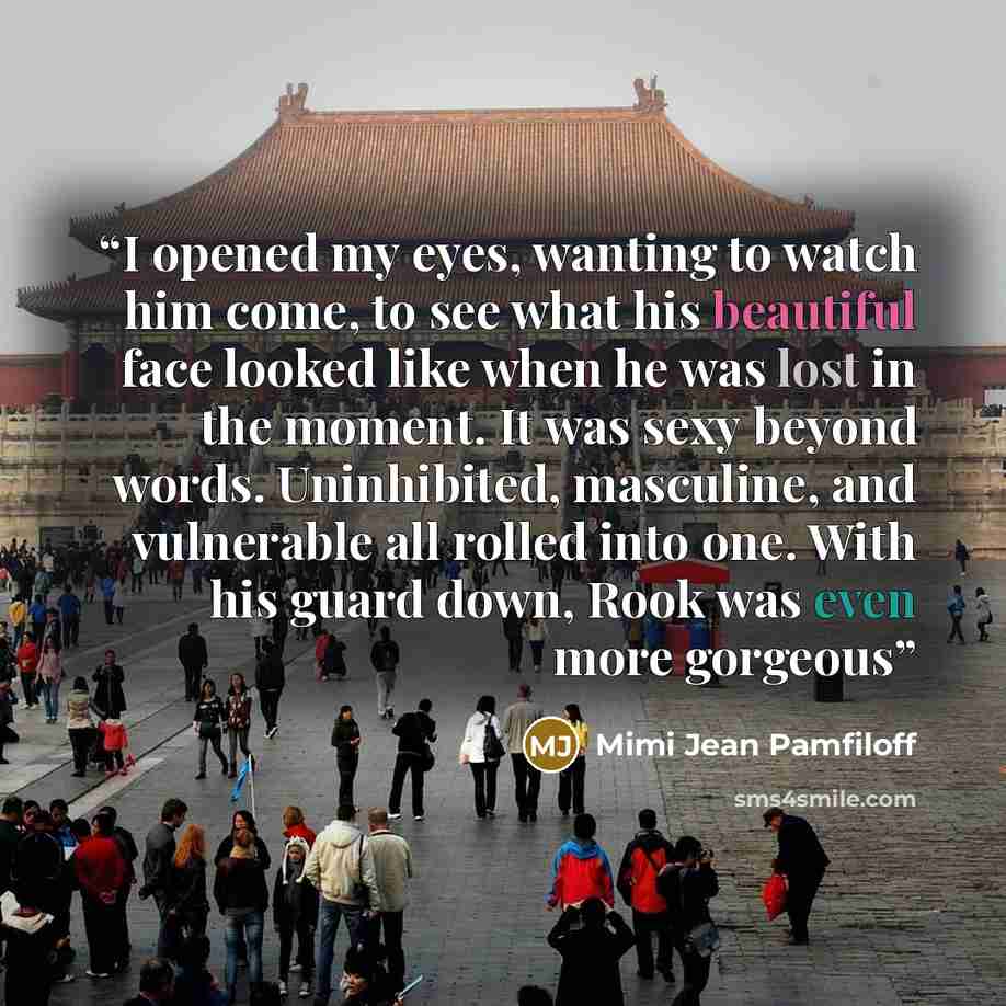 “I opened my eyes, wanting to watch him come, to see what his beautiful face looked like when he was lost in the moment. It was sexy beyond words. Uninhibited, masculine, and vulnerable all rolled into one. With his guard down, Rook was even more gorgeous” quote by Mimi Jean Pamfiloff
