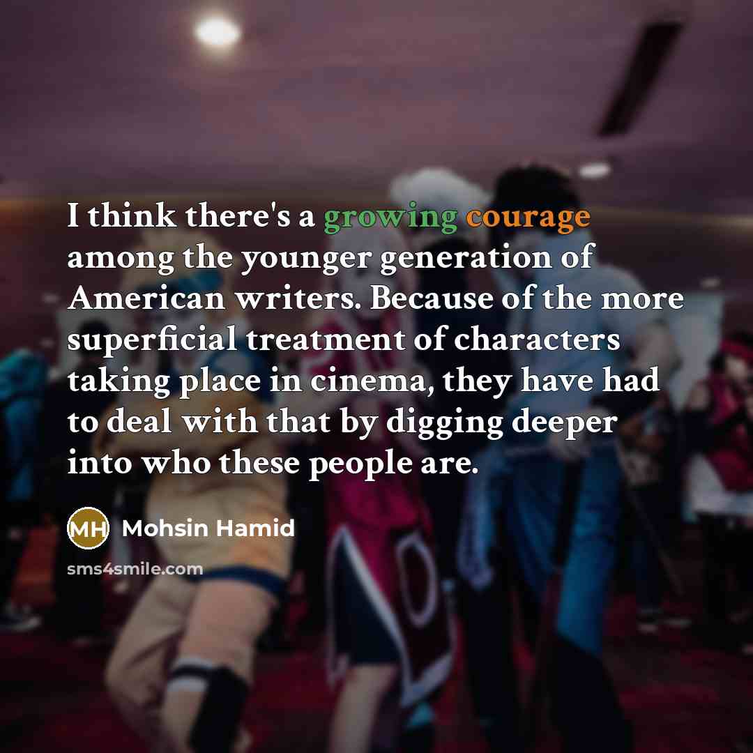 “I think there's a growing courage among the younger generation of American writers. Because of the more superficial treatment of characters taking place in cinema, they have had to deal with that by digging deeper into who these people are.” quote by Mohsin Hamid