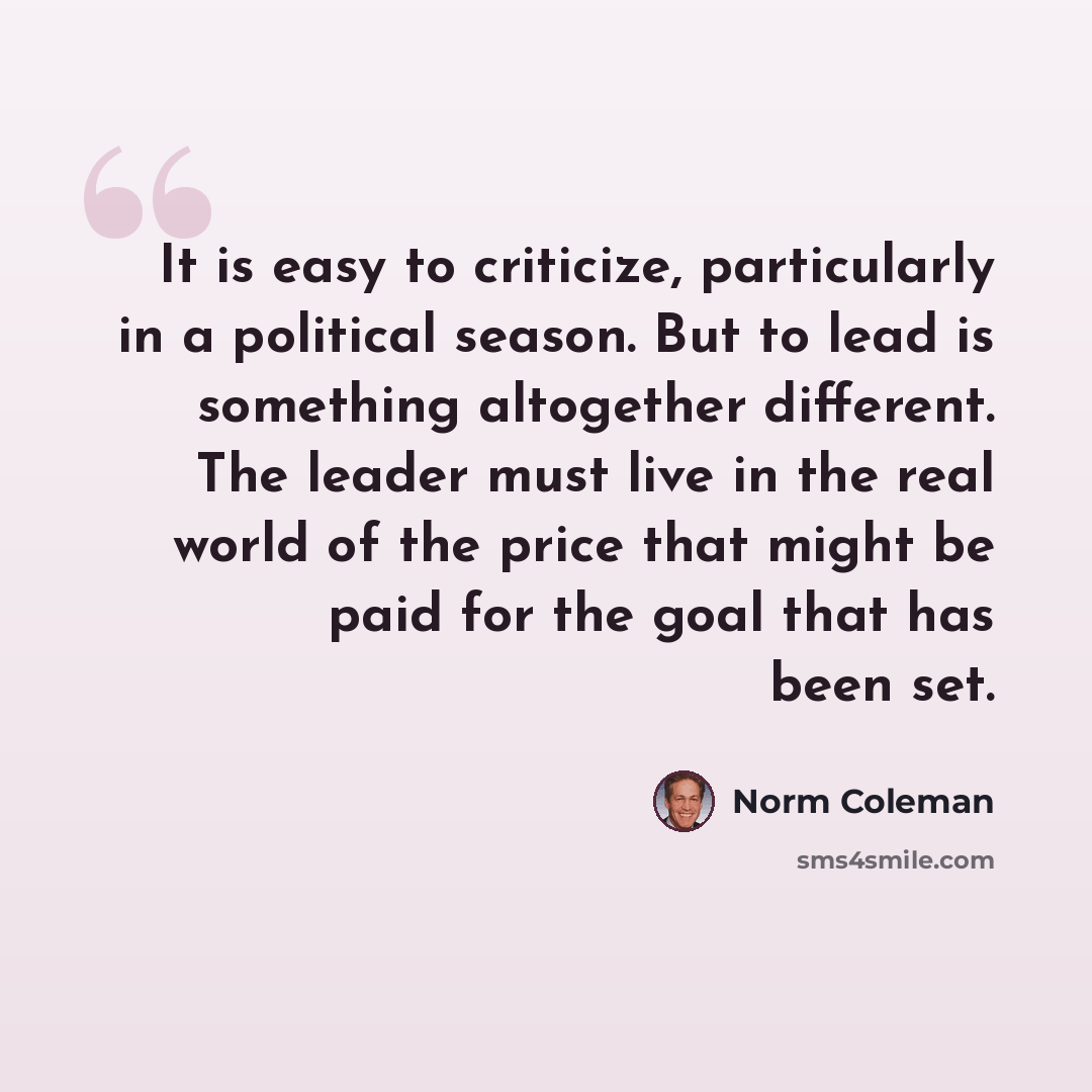“It is easy to criticize, particularly in a political season. But to lead is something altogether different. The leader must live in the real world of the price that might be paid for the goal that has been set.” quote by Norm Coleman