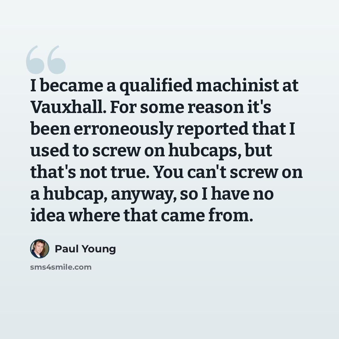 “I became a qualified machinist at Vauxhall. For some reason it's been erroneously reported that I used to screw on hubcaps, but that's not true. You can't screw on a hubcap, anyway, so I have no idea where that came from.” quote by Paul Young