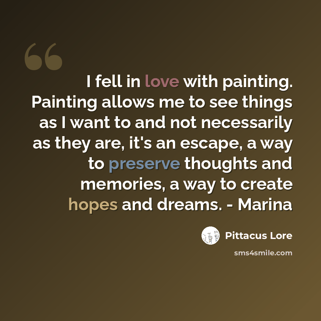 “I fell in love with painting. Painting allows me to see things as I want to and not necessarily as they are, it's an escape, a way to preserve thoughts and memories, a way to create hopes and dreams. - Marina” quote by Pittacus Lore