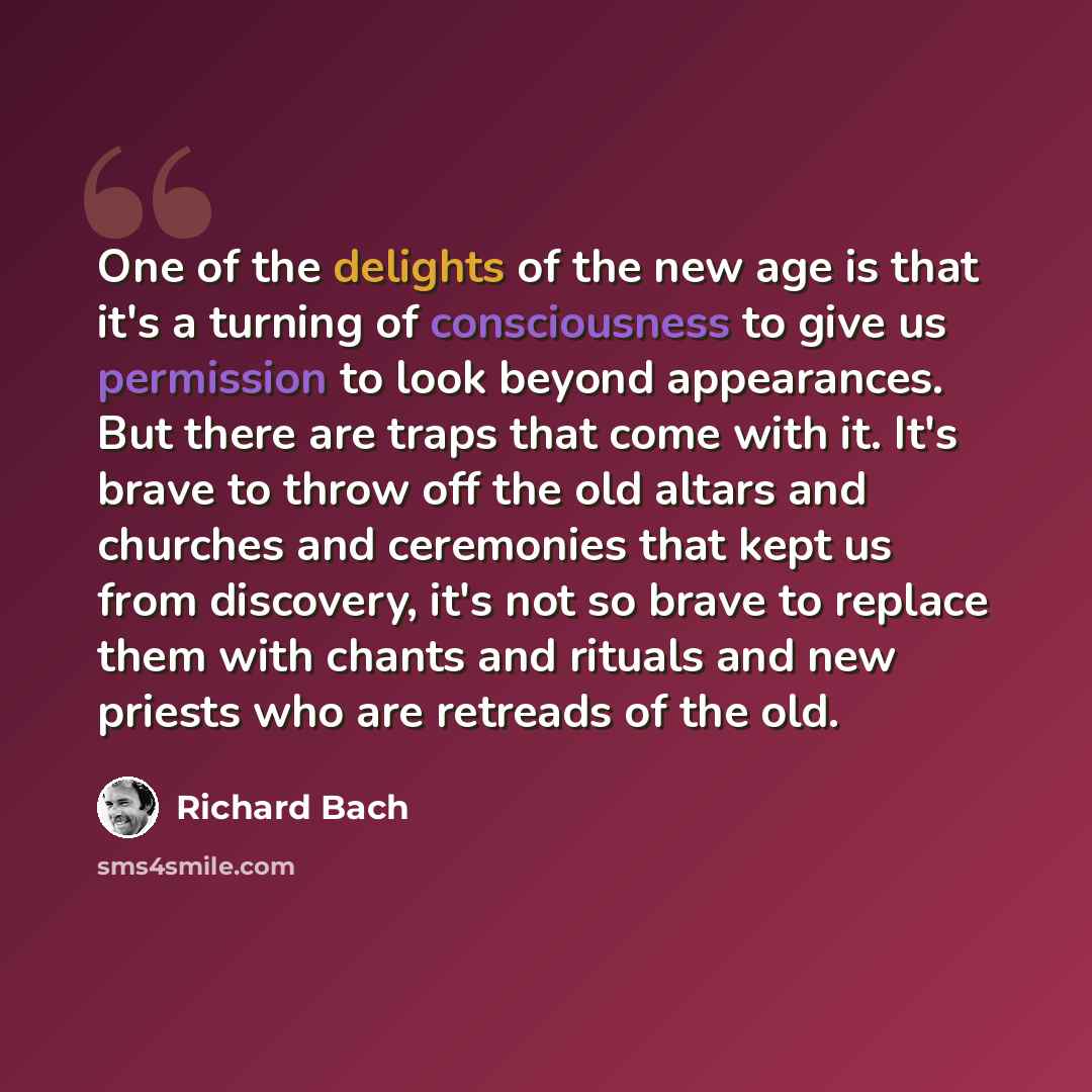 “One of the delights of the new age is that it's a turning of consciousness to give us permission to look beyond appearances. But there are traps that come with it. It's brave to throw off the old altars and churches and ceremonies that kept us from discovery, it's not so brave to replace them with…” quote by Richard Bach
