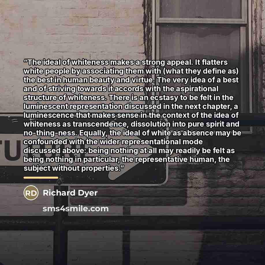 “The ideal of whiteness makes a strong appeal. It flatters white people by associating them with (what they define as) the best in human beauty and virtue. The very idea of a best and of striving towards it accords with the aspirational structure of whiteness. There is an ecstasy to be felt in the…” quote by Richard Dyer