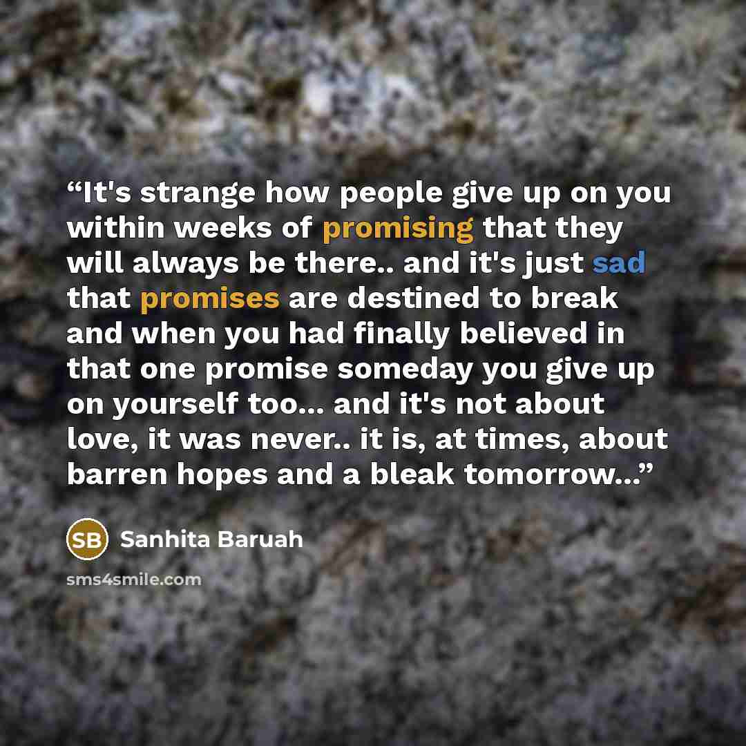 “It's strange how people give up on you within weeks of promising that they will always be there.. and it's just sad that promises are destined to break and when you had finally believed in that one promise someday you give up on yourself too... and it's not about love, it was never.. it is, at…” quote by Sanhita Baruah