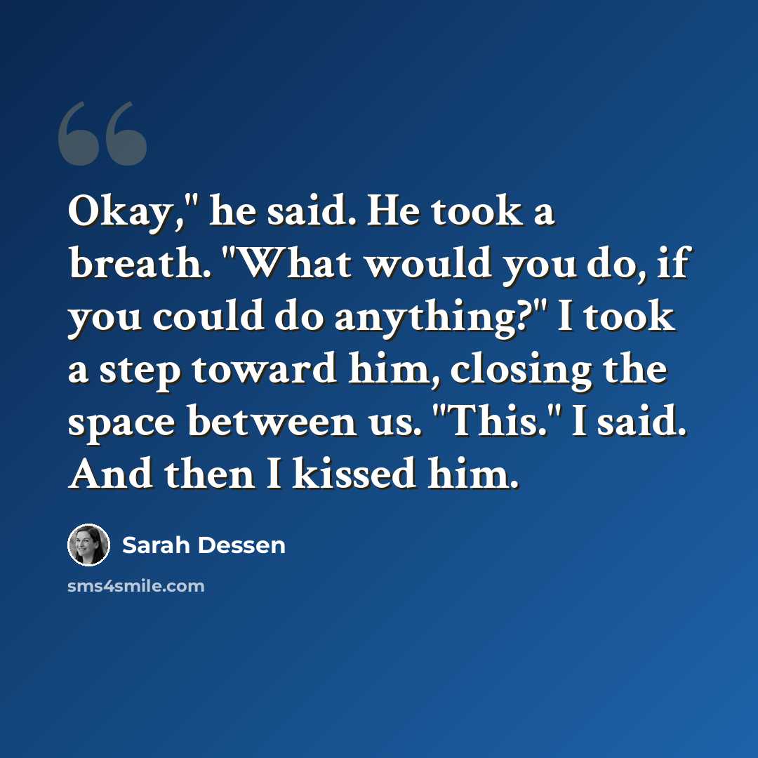 “Okay," he said. He took a breath. "What would you do, if you could do anything?" I took a step toward him, closing the space between us. "This." I said. And then I kissed him.” quote by Sarah Dessen