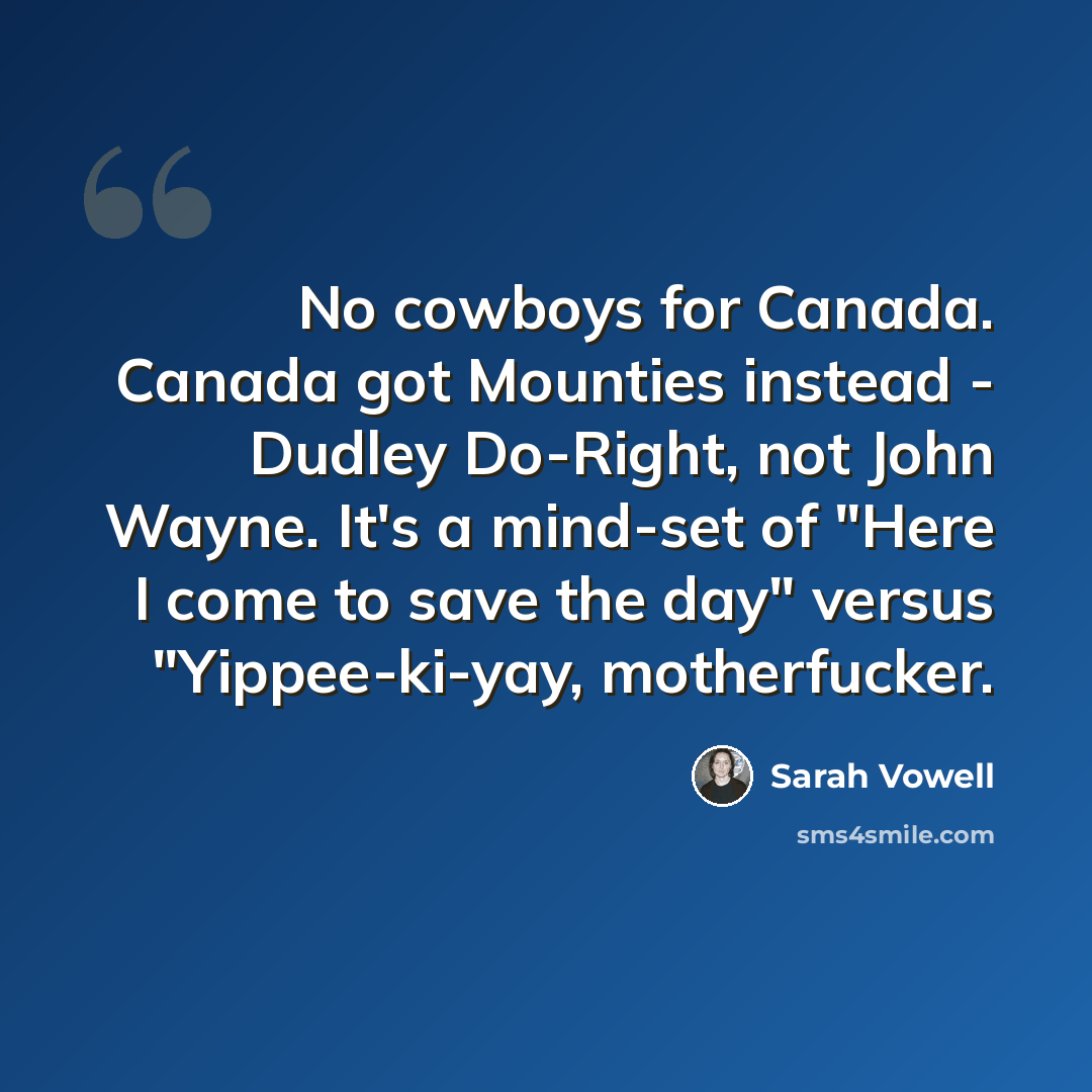 “No cowboys for Canada. Canada got Mounties instead - Dudley Do-Right, not John Wayne. It's a mind-set of "Here I come to save the day" versus "Yippee-ki-yay, motherfucker.” quote by Sarah Vowell