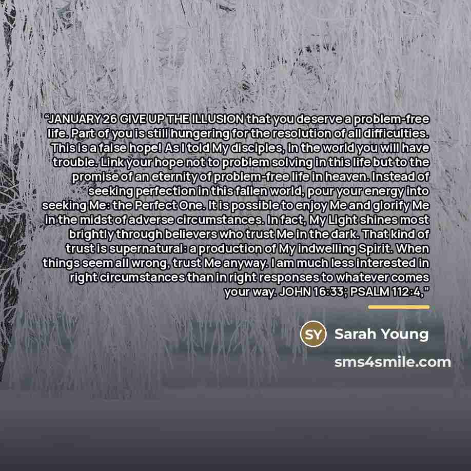 “JANUARY 26 GIVE UP THE ILLUSION that you deserve a problem-free life. Part of you is still hungering for the resolution of all difficulties. This is a false hope! As I told My disciples, in the world you will have trouble. Link your hope not to problem solving in this life but to the promise of an…” quote by Sarah Young