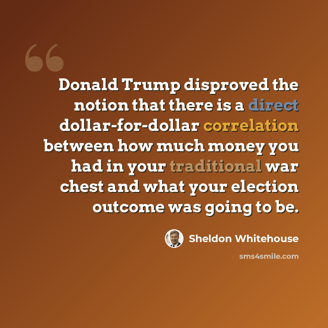 “Donald Trump disproved the notion that there is a direct dollar-for-dollar correlation between how much money you had in your traditional war chest and what your election outcome was going to be.” quote by Sheldon Whitehouse