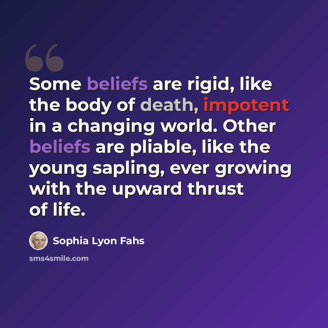 “Some beliefs are rigid, like the body of death, impotent in a changing world. Other beliefs are pliable, like the young sapling, ever growing with the upward thrust of life.” quote by Sophia Lyon Fahs