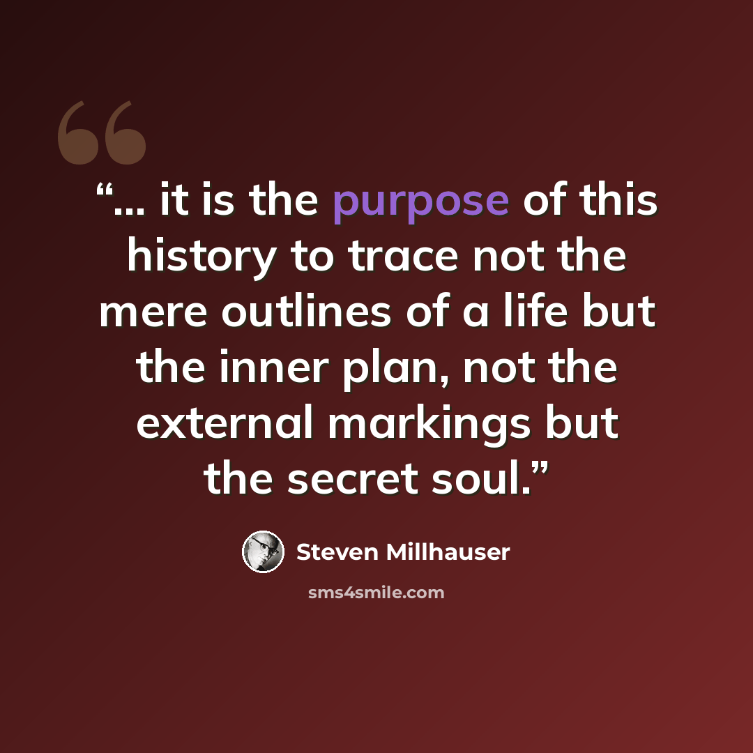 “... it is the purpose of this history to trace not the mere outlines of a life but the inner plan, not the external markings but the secret soul.” quote by Steven Millhauser