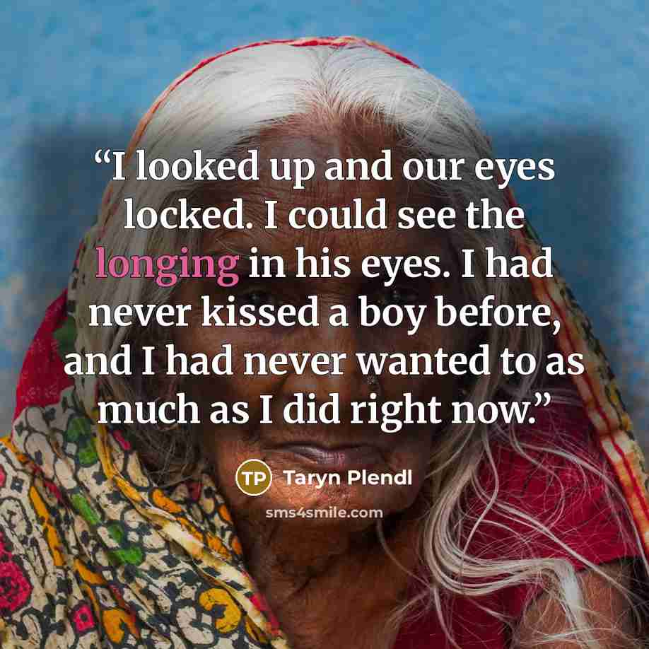 “I looked up and our eyes locked. I could see the longing in his eyes. I had never kissed a boy before, and I had never wanted to as much as I did right now.” quote by Taryn Plendl