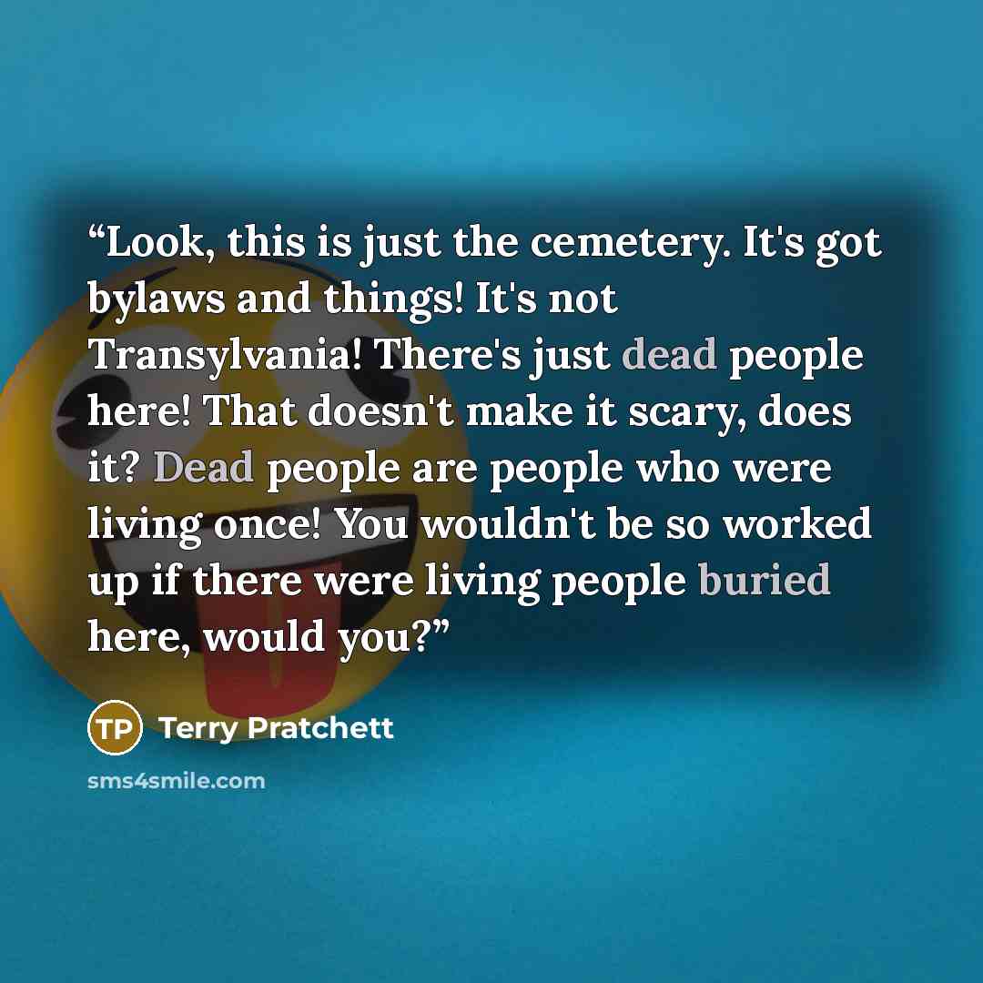 “Look, this is just the cemetery. It's got bylaws and things! It's not Transylvania! There's just dead people here! That doesn't make it scary, does it? Dead people are people who were living once! You wouldn't be so worked up if there were living people buried here, would you?” quote by Terry Pratchett