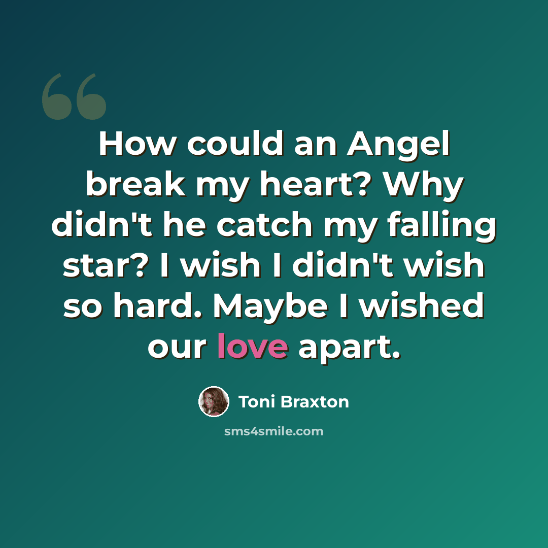 “How could an Angel break my heart? Why didn't he catch my falling star? I wish I didn't wish so hard. Maybe I wished our love apart.” quote by Toni Braxton