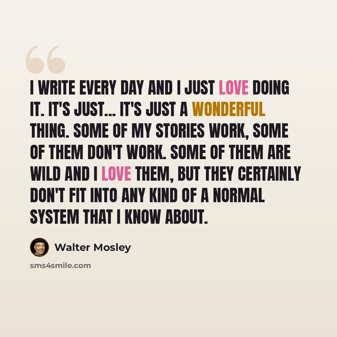 “I write every day and I just love doing it. It's just... it's just a wonderful thing. Some of my stories work, some of them don't work. Some of them are wild and I love them, but they certainly don't fit into any kind of a normal system that I know about.” quote by Walter Mosley