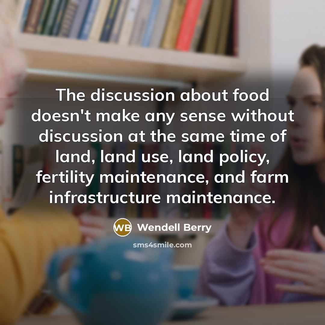 “The discussion about food doesn't make any sense without discussion at the same time of land, land use, land policy, fertility maintenance, and farm infrastructure maintenance.” quote by Wendell Berry