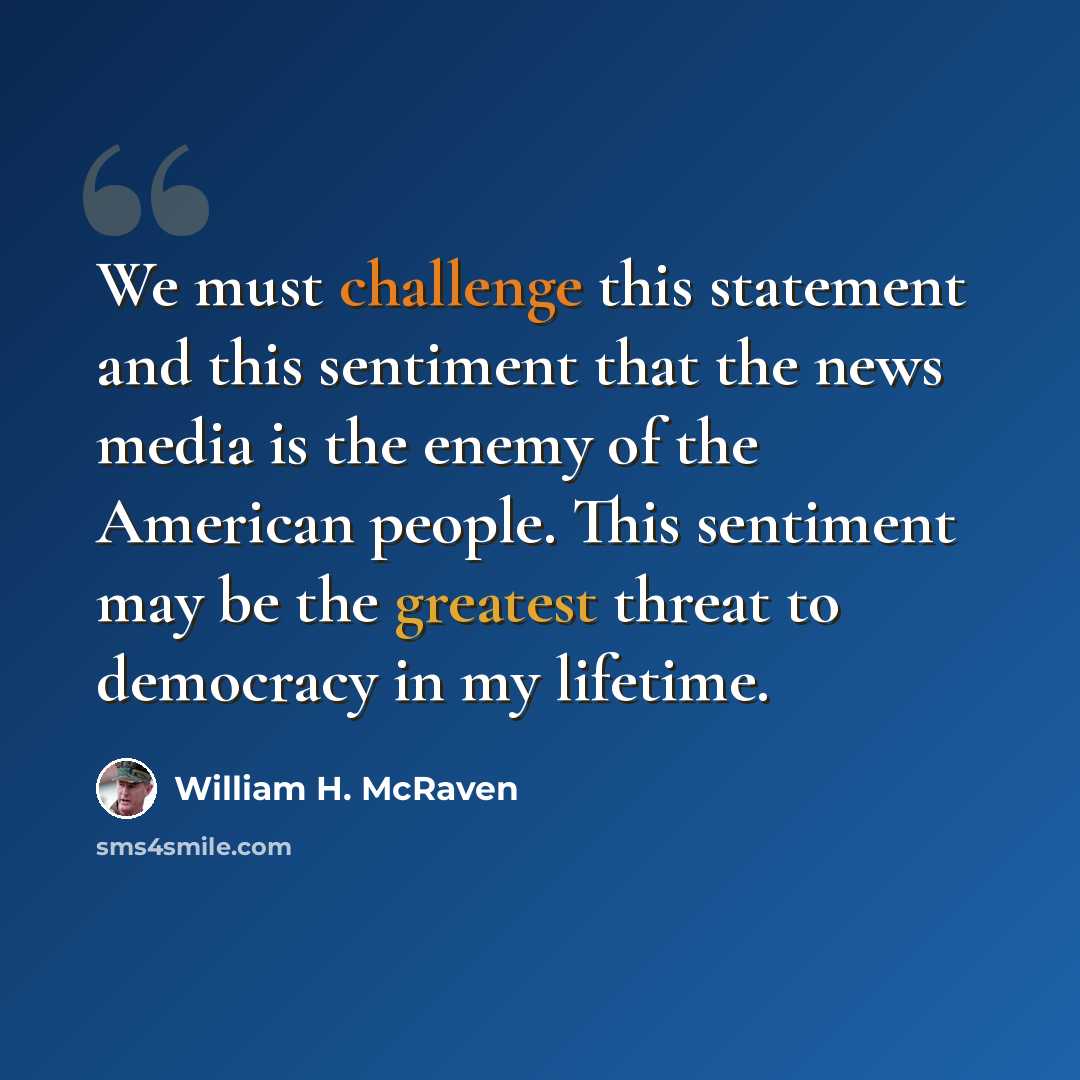 “We must challenge this statement and this sentiment that the news media is the enemy of the American people. This sentiment may be the greatest threat to democracy in my lifetime.” quote by William H. McRaven
