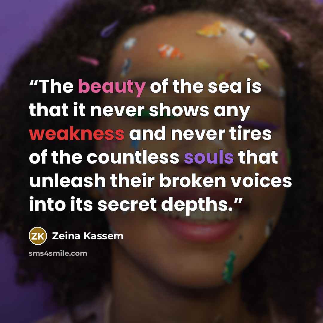 “The beauty of the sea is that it never shows any weakness and never tires of the countless souls that unleash their broken voices into its secret depths.” quote by Zeina Kassem
