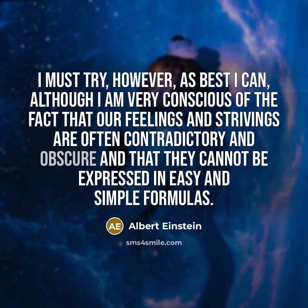 “I must try, however, as best I can, although I am very conscious of the fact that our feelings and strivings are often contradictory and obscure and that they cannot be expressed in easy and simple formulas.” quote by Albert Einstein
