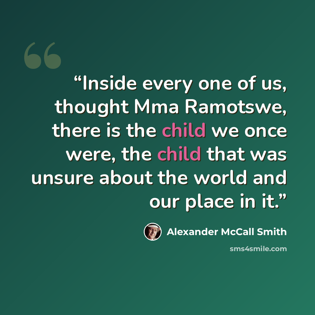 “Inside every one of us, thought Mma Ramotswe, there is the child we once were, the child that was unsure about the world and our place in it.” quote by Alexander McCall Smith