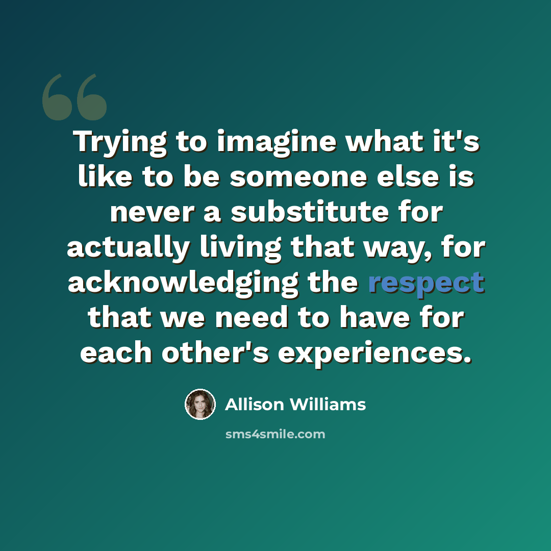 “Trying to imagine what it's like to be someone else is never a substitute for actually living that way, for acknowledging the respect that we need to have for each other's experiences.” quote by Allison Williams