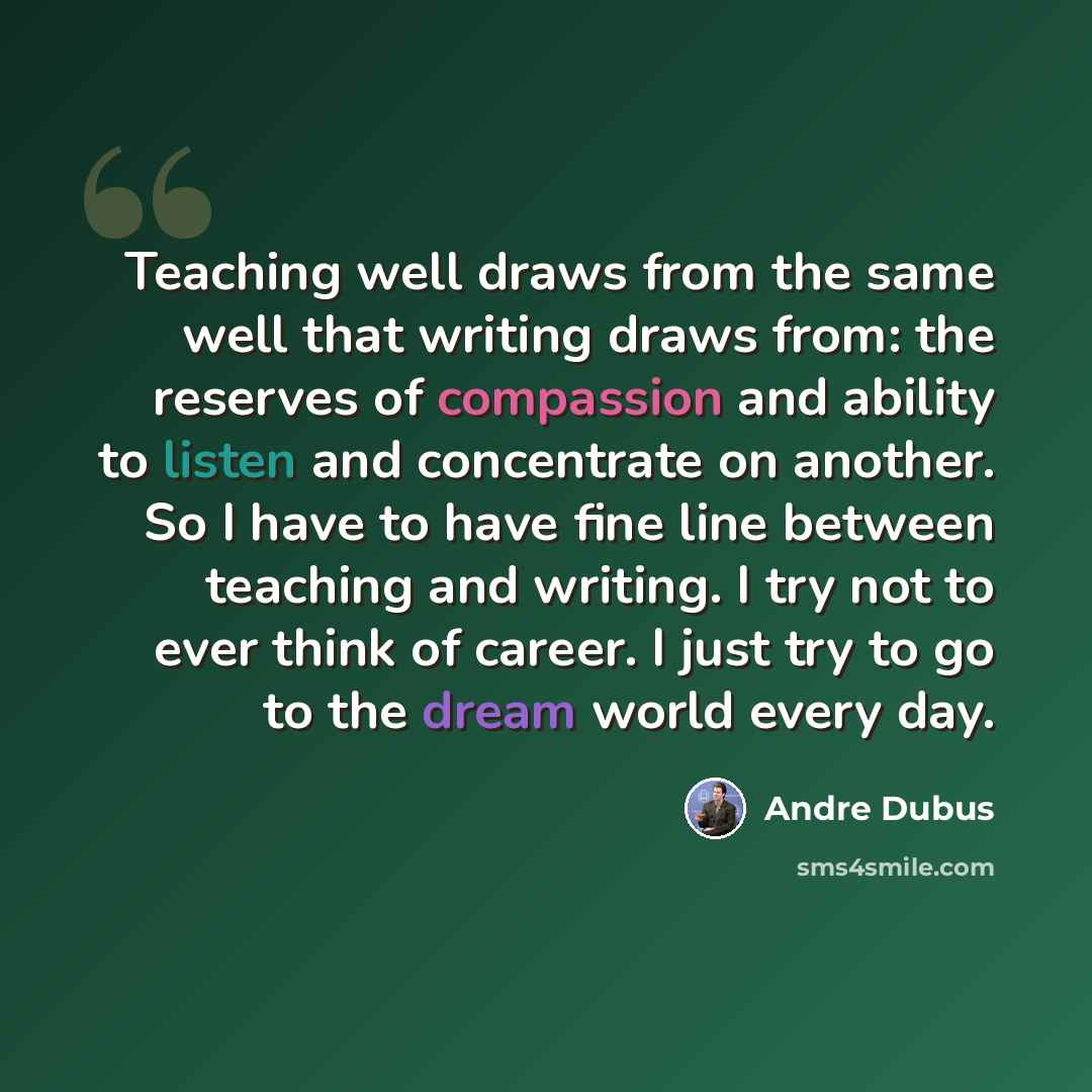 “Teaching well draws from the same well that writing draws from: the reserves of compassion and ability to listen and concentrate on another. So I have to have fine line between teaching and writing. I try not to ever think of career. I just try to go to the dream world every day.” quote by Andre Dubus