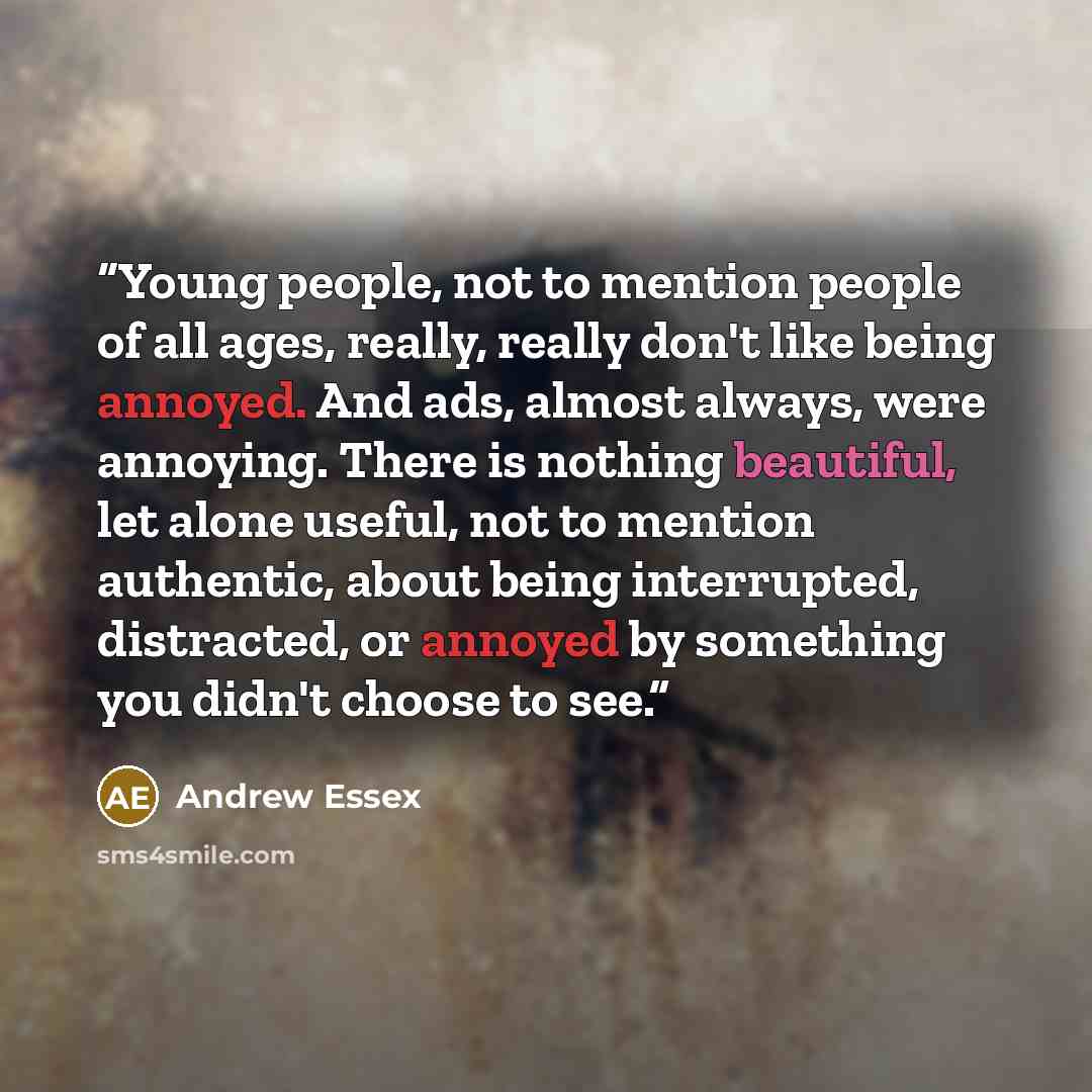 “Young people, not to mention people of all ages, really, really don't like being annoyed. And ads, almost always, were annoying. There is nothing beautiful, let alone useful, not to mention authentic, about being interrupted, distracted, or annoyed by something you didn't choose to see.” quote by Andrew Essex