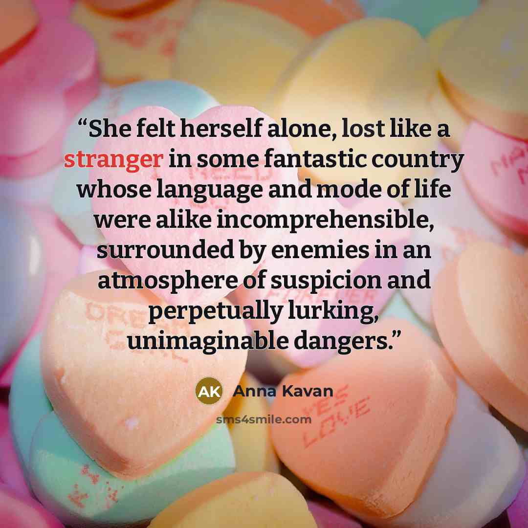 “She felt herself alone, lost like a stranger in some fantastic country whose language and mode of life were alike incomprehensible, surrounded by enemies in an atmosphere of suspicion and perpetually lurking, unimaginable dangers.” quote by Anna Kavan