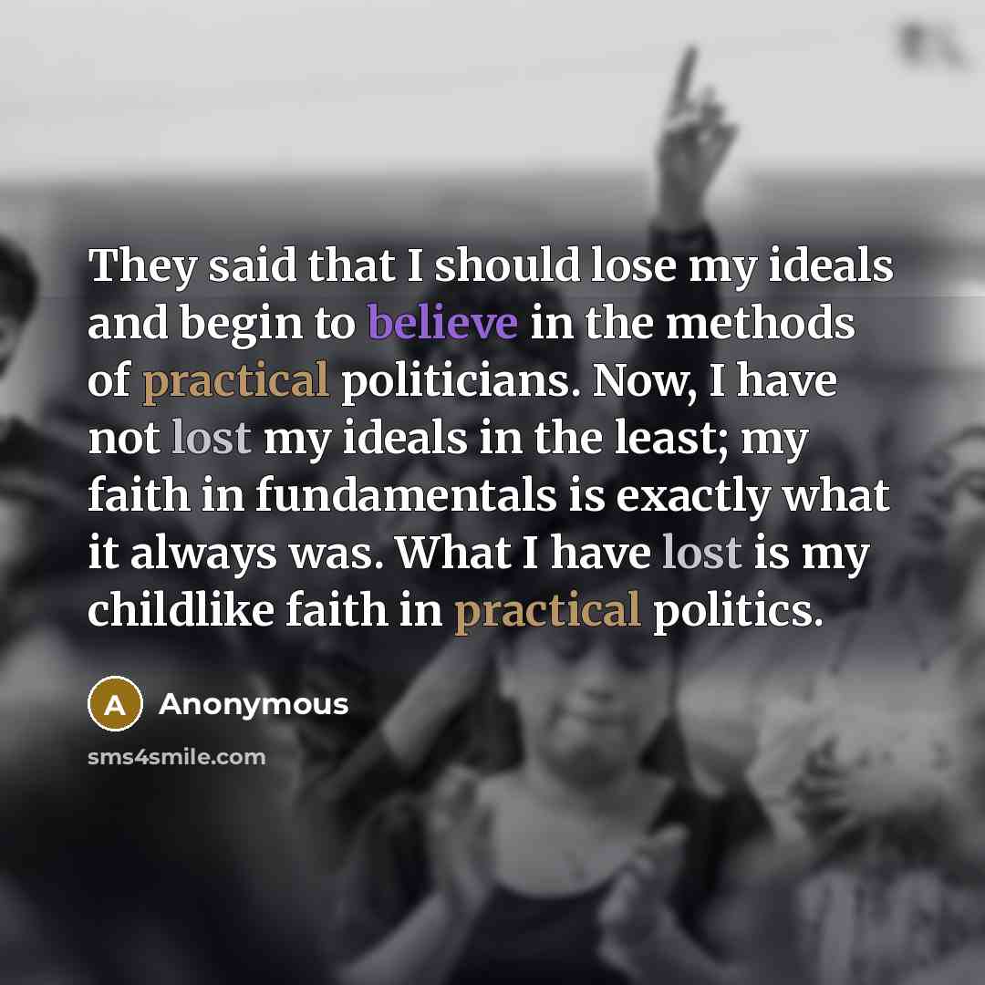 “They said that I should lose my ideals and begin to believe in the methods of practical politicians. Now, I have not lost my ideals in the least; my faith in fundamentals is exactly what it always was. What I have lost is my childlike faith in practical politics.” quote by Anonymous