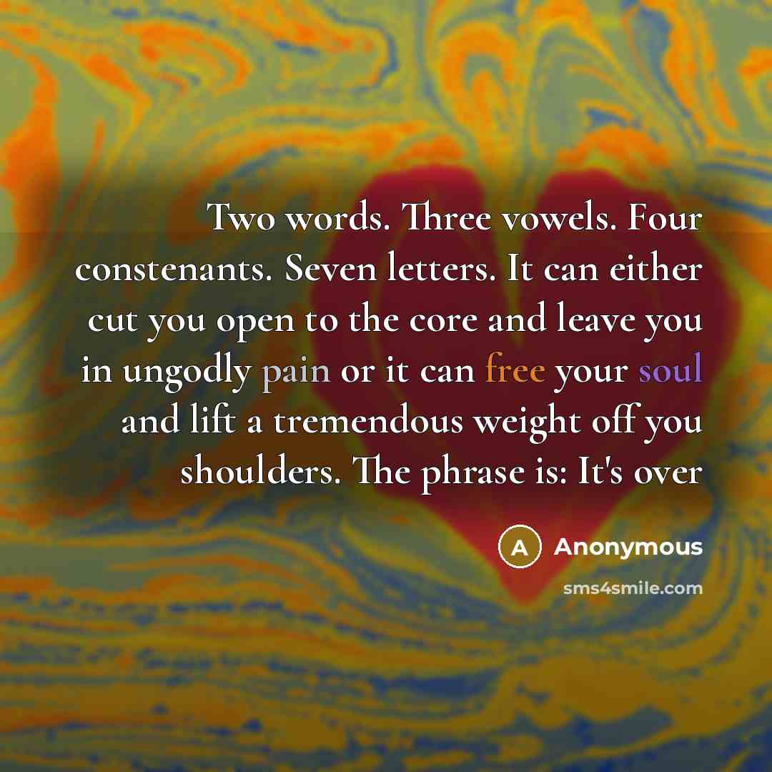 “Two words. Three vowels. Four constenants. Seven letters. It can either cut you open to the core and leave you in ungodly pain or it can free your soul and lift a tremendous weight off you shoulders. The phrase is: It's over” quote by Anonymous