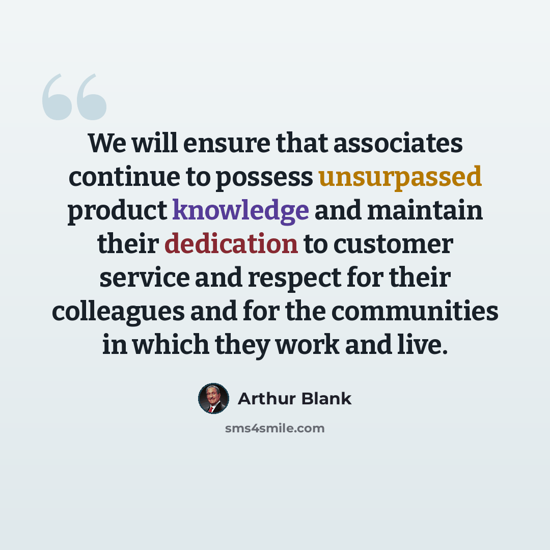 “We will ensure that associates continue to possess unsurpassed product knowledge and maintain their dedication to customer service and respect for their colleagues and for the communities in which they work and live.” quote by Arthur Blank