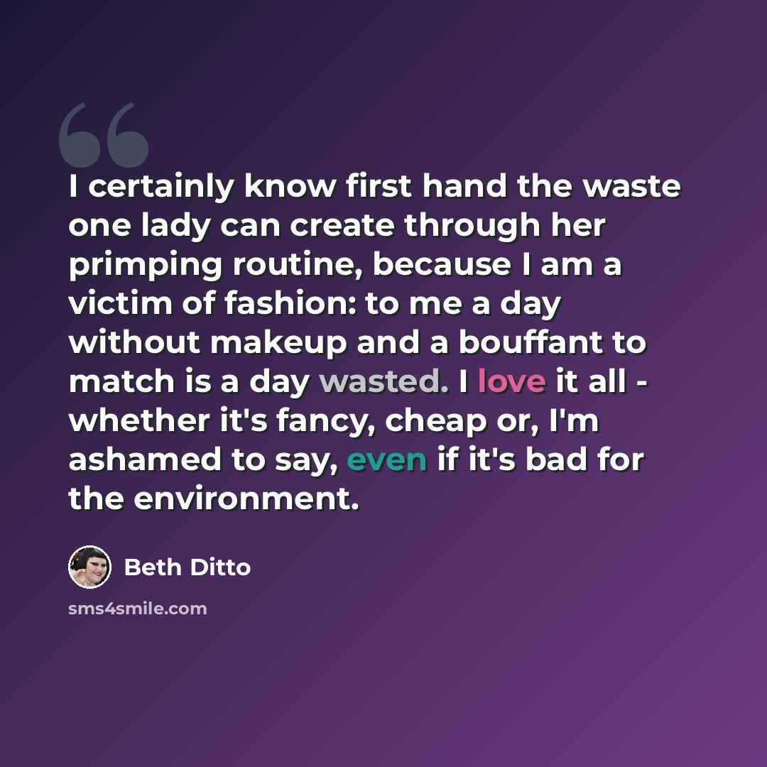 “I certainly know first hand the waste one lady can create through her primping routine, because I am a victim of fashion: to me a day without makeup and a bouffant to match is a day wasted. I love it all - whether it's fancy, cheap or, I'm ashamed to say, even if it's bad for the environment.” quote by Beth Ditto