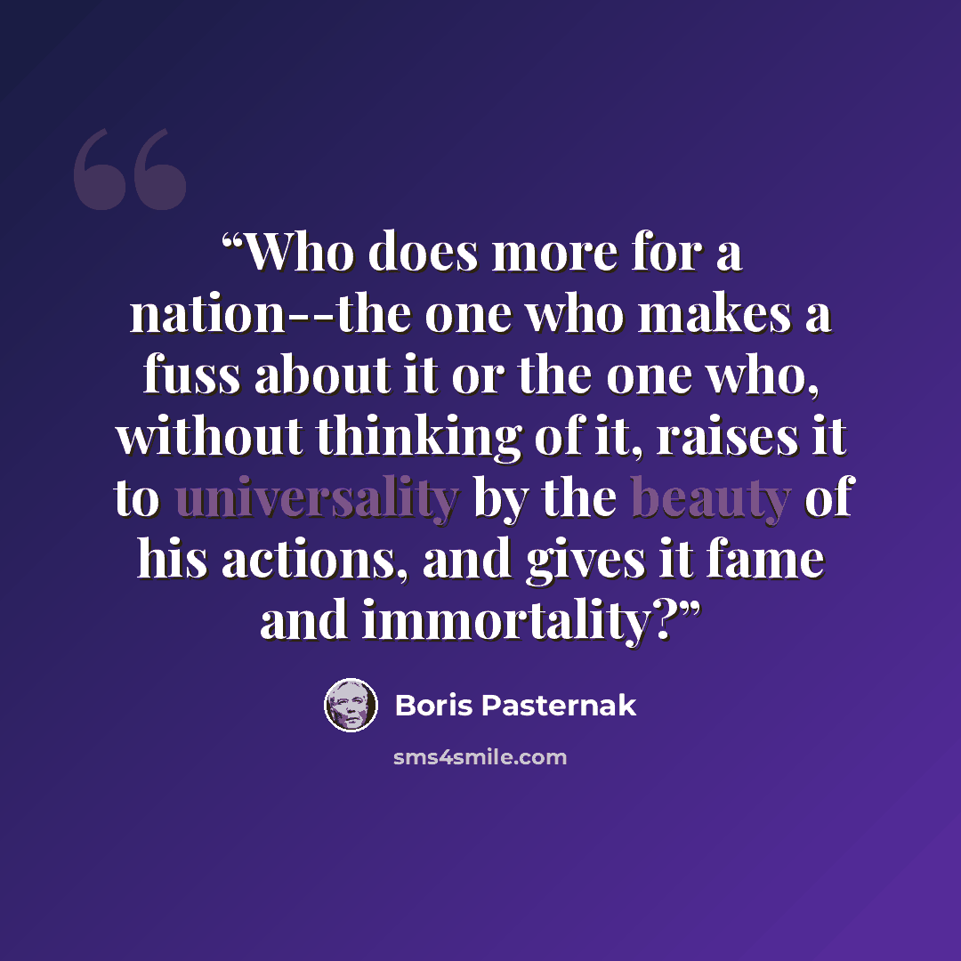 “Who does more for a nation--the one who makes a fuss about it or the one who, without thinking of it, raises it to universality by the beauty of his actions, and gives it fame and immortality?” quote by Boris Pasternak