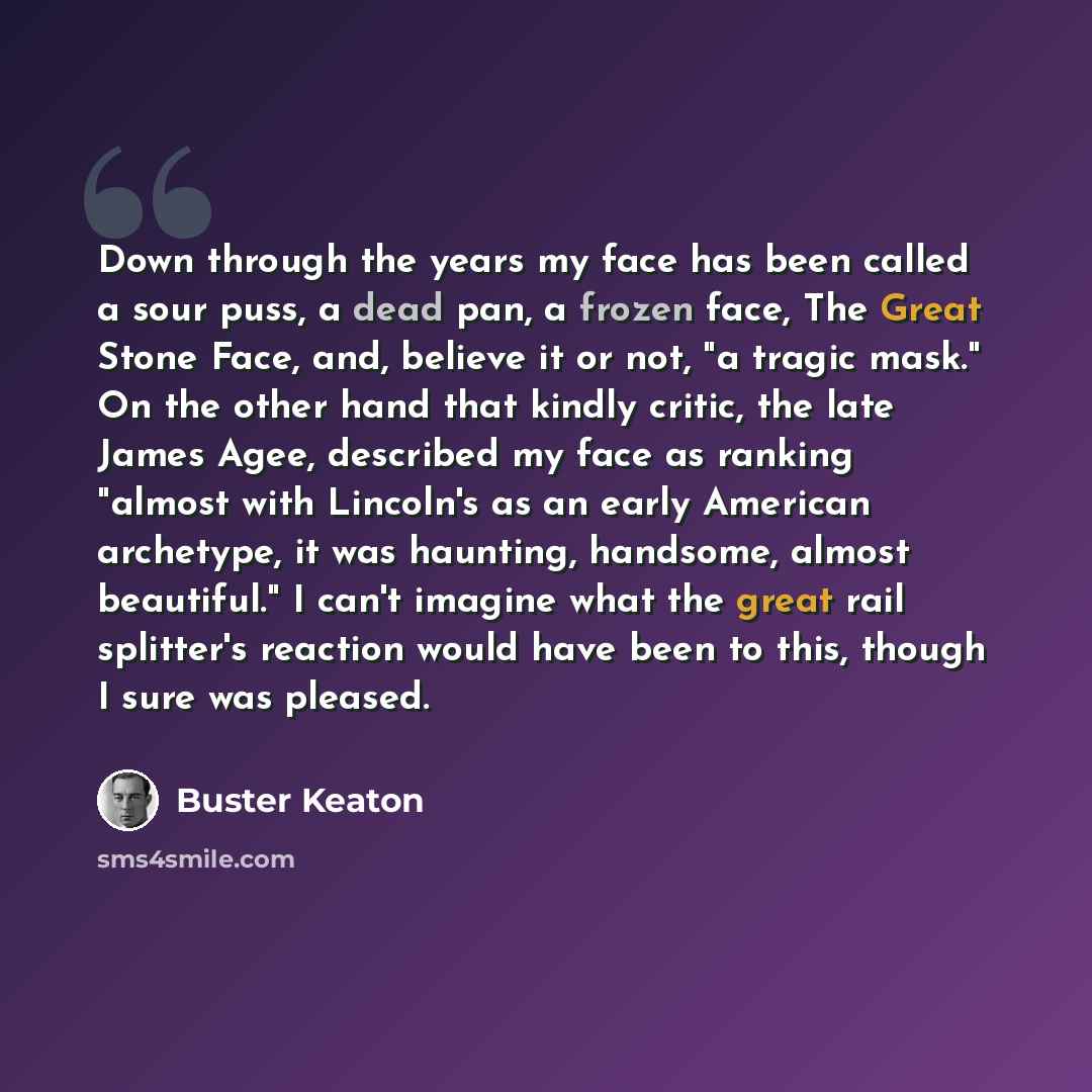 “Down through the years my face has been called a sour puss, a dead pan, a frozen face, The Great Stone Face, and, believe it or not, "a tragic mask." On the other hand that kindly critic, the late James Agee, described my face as ranking "almost with Lincoln's as an early American archetype, it…” quote by Buster Keaton