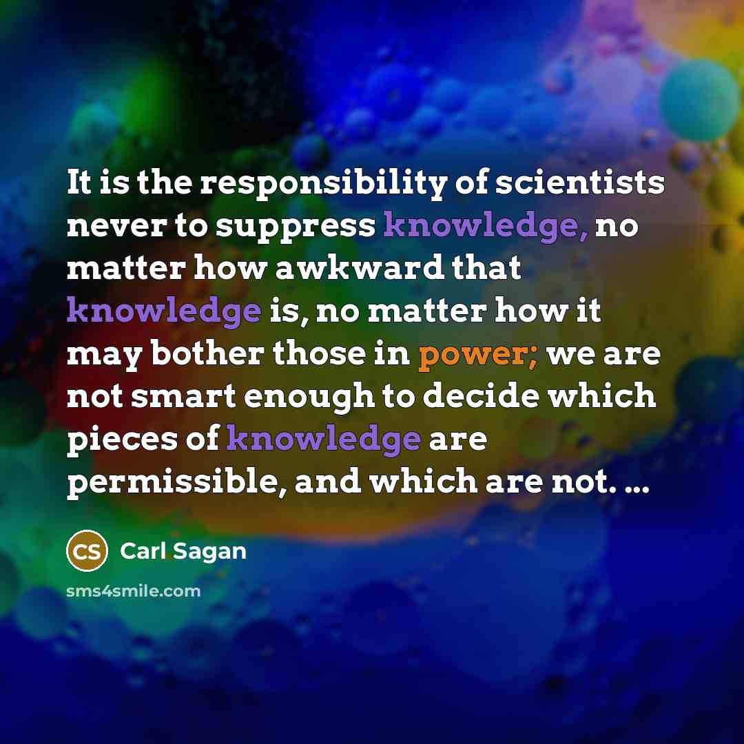 “It is the responsibility of scientists never to suppress knowledge, no matter how awkward that knowledge is, no matter how it may bother those in power; we are not smart enough to decide which pieces of knowledge are permissible, and which are not. ...” quote by Carl Sagan