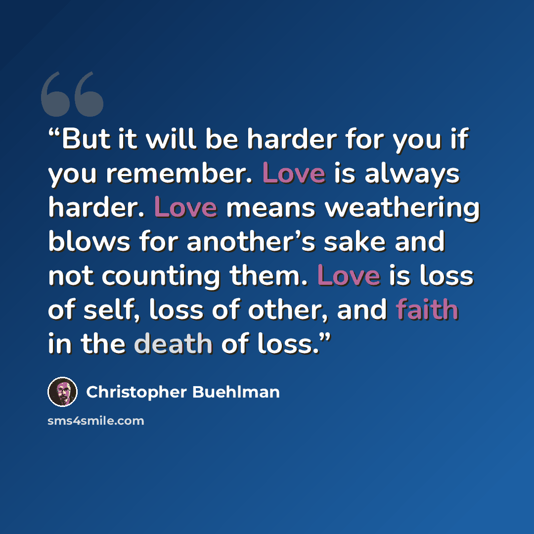 “But it will be harder for you if you remember. Love is always harder. Love means weathering blows for another’s sake and not counting them. Love is loss of self, loss of other, and faith in the death of loss.” quote by Christopher Buehlman